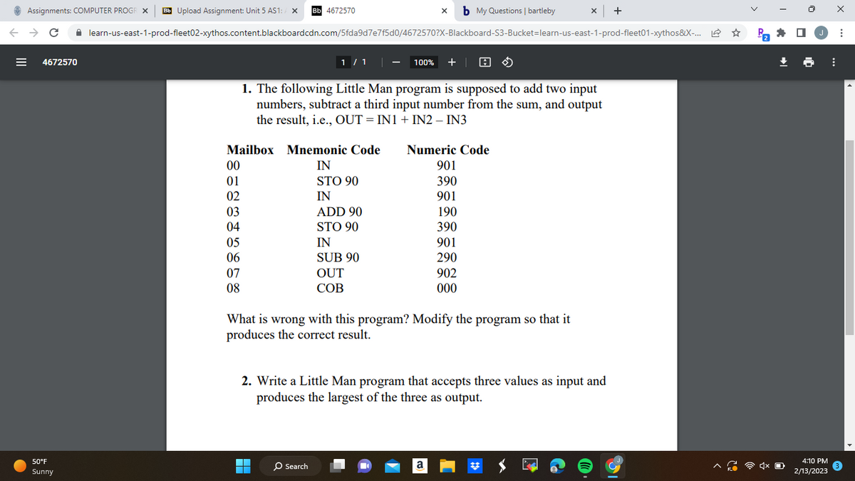 Assignments: COMPUTER PROGR X Bb Upload Assignment: Unit 5 AS1: A X Bb 4672570
← → C ☐ learn-us-east-1-prod-fleet02-xythos.content.blackboardcdn.com/5fda9d7e7f5d0/4672570?X-Blackboard-S3-Bucket-learn-us-east-1-prod-fleet01-xythos&X-... L
4672570
50°F
Sunny
00
01
02
03
04
Mailbox Mnemonic Code
IN
STO 90
IN
05
06
07
08
1 / 1
100% + A
1. The following Little Man program is supposed to add two input
numbers, subtract a third input number from the sum, and output
the result, i.e., OUT = IN1 + IN2 - IN3
▬▬
ADD 90
STO 90
O Search
IN
SUB 90
OUT
COB
x b My Questions | bartleby
What is wrong with this program? Modify the program so that it
produces the correct result.
Numeric Code
901
390
901
190
390
901
290
902
000
2. Write a Little Man program that accepts three values as input and
produces the largest of the three as output.
x | +
a
P₂
4:10 PM
2/13/2023
⠀
X
