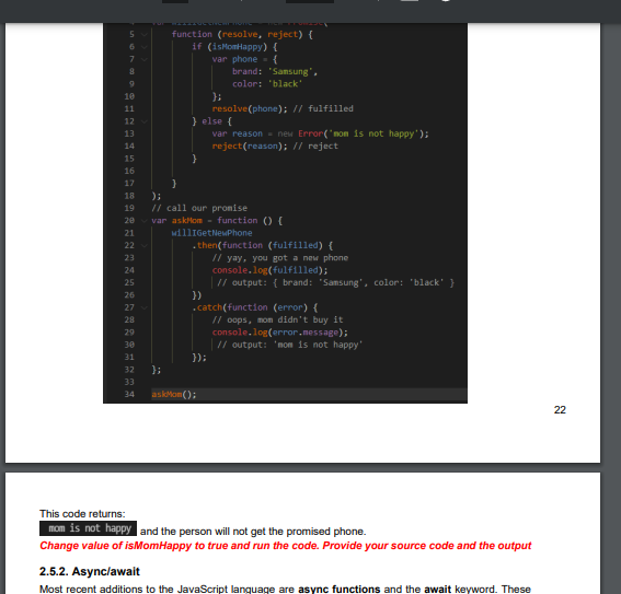 10
11
12
13
14
15
16
17
18
19
20
21
22
23
24
25
26
27
28
29
30
31
32
33
34
function (resolve, reject) (
if (isMomHappy) {
var phone
{
};
}
} else {
brand: "Samsung",
color: black"
}
);
// call our promise
};
resolve (phone); // fulfilled
var askMom - function () {
willIGetNewPhone
})
var reason = new Error('mom is not happy');
reject(reason); // reject
.then(function (fulfilled) (
// yay, you got a new phone
console.log(fulfilled);
});
askMon();
.catch(function (error) {
// output: { brand: "Samsung", color: "black" }
// oops, mom didn't buy it
console.log(error.message);
| // output: 'mom is not happy'
This code returns:
mom is not happy and the person will not get the promised phone.
Change value of isMom Happy to true and run the code. Provide your source code and the output
2.5.2. Async/await
Most recent additions to the JavaScript language are async functions and the await keyword. These
22