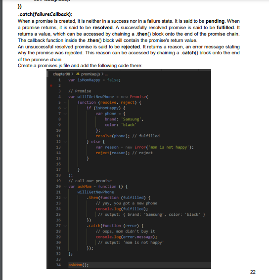 })
.catch(failureCallback);
When a promise is created, it is neither in a success nor in a failure state. It is said to be pending. When
a promise returns, it is said to be resolved. A successfully resolved promise is said to be fulfilled. It
returns a value, which can be accessed by chaining a .then() block onto the end of the promise chain.
The callback function inside the .then() block will contain the promise's return value.
An unsuccessful resolved promise is said to be rejected. It returns a reason, an error message stating
why the promise was rejected. This reason can be accessed by chaining a .catch() block onto the end
of the promise chain.
Create a promises.js file and add the following code there:
chapter08>
promises.js>...
1 var isMomHappy = false;
2
3
5
9
10
11
12
===26=92====**========
13
14
15
16
17
18
19
20
21
23
24
25
27
28
30
31
33
// Promise
var willIGetNewPhone new Promise(
function (resolve, reject) {
if (isMomHappy) {
var phone
{
32 };
34
}
}
resolve(phone); // fulfilled
} else {
var reason = new Error('mom is not happy');
reject(reason); // reject
);
// call our promise
var askMom - function () {
williGetNewPhone
}}
})
brand: "Samsung",
color: 'black'
.then(function (fulfilled) {
});
askMon();
.catch(function (error) {
// yay, you got a new phone
console.log(fulfilled);
// output: { brand: "Samsung", color: "black" }
// oops, mon didn't buy it
console.log(error.message);
// output: 'mom is not happy'
22