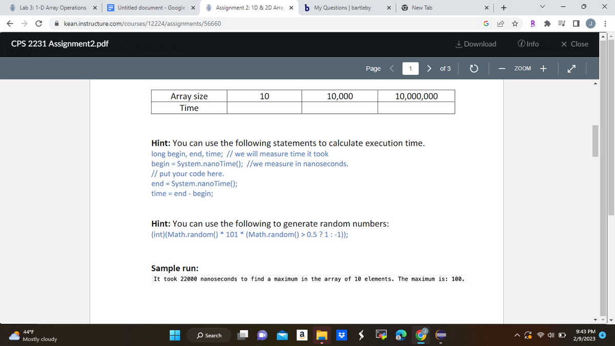 Lab 3: 1-D Array Operations X Untitled document - Google X
← → C
CPS 2231 Assignment2.pdf
44°F
Mostly cloudy
kean.instructure.com/courses/12224/assignments/56660
Assignments
Array size
Time
Assignment 2: 1D & 2D Array X
// put your code here.
end = System.nanoTime();
time = end - begin;
10
▬▬
b My Questions | bartleby X
O Search
10,000
Hint: You can use the following to generate random numbers:
(int) (Math.random() * 101 * (Math.random() > 0.5 ? 1: -1));
Page <
Hint: You can use the following statements to calculate execution time.
long begin, end, time; // we will measure time it took
begin = System.nanoTime(); //we measure in nanoseconds.
a
New Tab
1
> of 3
10,000,000
Sample run:
It took 22000 nanoseconds to find a maximum in the array of 10 elements. The maximum is: 100.
X +
Download
R=J
i Info
ZOOM +
J
X Close
O
9:43 PM
2/9/2023
X