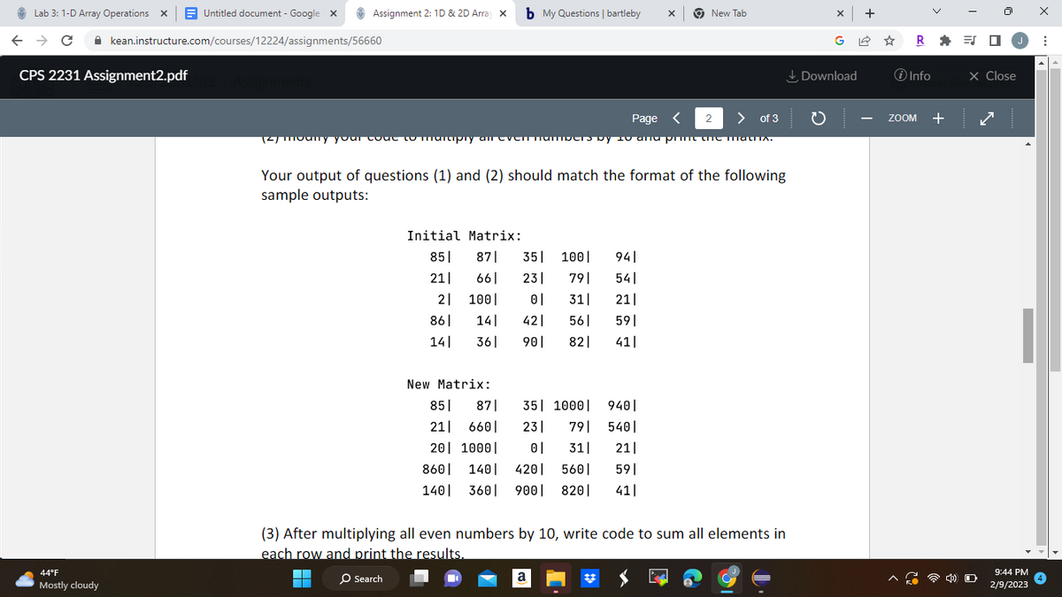Lab 3: 1-D Array Operations X Untitled document - Google X
← → C
CPS 2231 Assignment2.pdf
44°F
Mostly cloudy
Assignment 2: 1D & 2D Array X
kean.instructure.com/courses/12224/assignments/56660
Assignments
b My Questions | bartleby X
Page < 2
> of 3
12/ mouny your coue to marciply an even numbers by 10 and print the matha.
Initial Matrix:
Your output of questions (1) and (2) should match the format of the following
sample outputs:
941
541
211
59|
361 901 821 41|
851 871 35| 100|
21| 661 231
791
2
100| 01 31|
861 14| 421 561
141
New Matrix:
851 871
211 6601
20 1000
8601
140
35 1000
231 791
0| 31|
140| 420| 5601
360 900 820|
New Tab
9401
5401
21|
59|
411
a
(3) After multiplying all even numbers by 10, write code to sum all elements in
each row and print the results.
O Search
X +
Download
R=J
i Info
ZOOM +
J
X Close
O
9:44 PM
2/9/2023
X