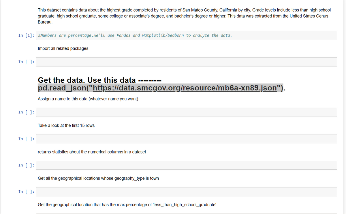 In [1]: #Numbers are percentage. We'll use Pandas and Matplotlib/Seaborn to analyze the data.
In [ ]:
In [ ]:
In [ ]:
In [ ]:
This dataset contains data about the highest grade completed by residents of San Mateo County, California by city. Grade levels include less than high school
graduate, high school graduate, some college or associate's degree, and bachelor's degree or higher. This data was extracted from the United States Cenus
Bureau.
In [ ]:
Import all related packages
Get the data. Use this data
pd.read_json("https://data.smcgov.org/resource/mb6a-xn89.json").
Assign a name to this data (whatever name you want)
Take a look at the first 15 rows
returns statistics about the numerical columns in a dataset
Get all the geographical locations whose geography_type is town
Get the geographical location that has the max percentage of 'less_than_high_school_graduate'