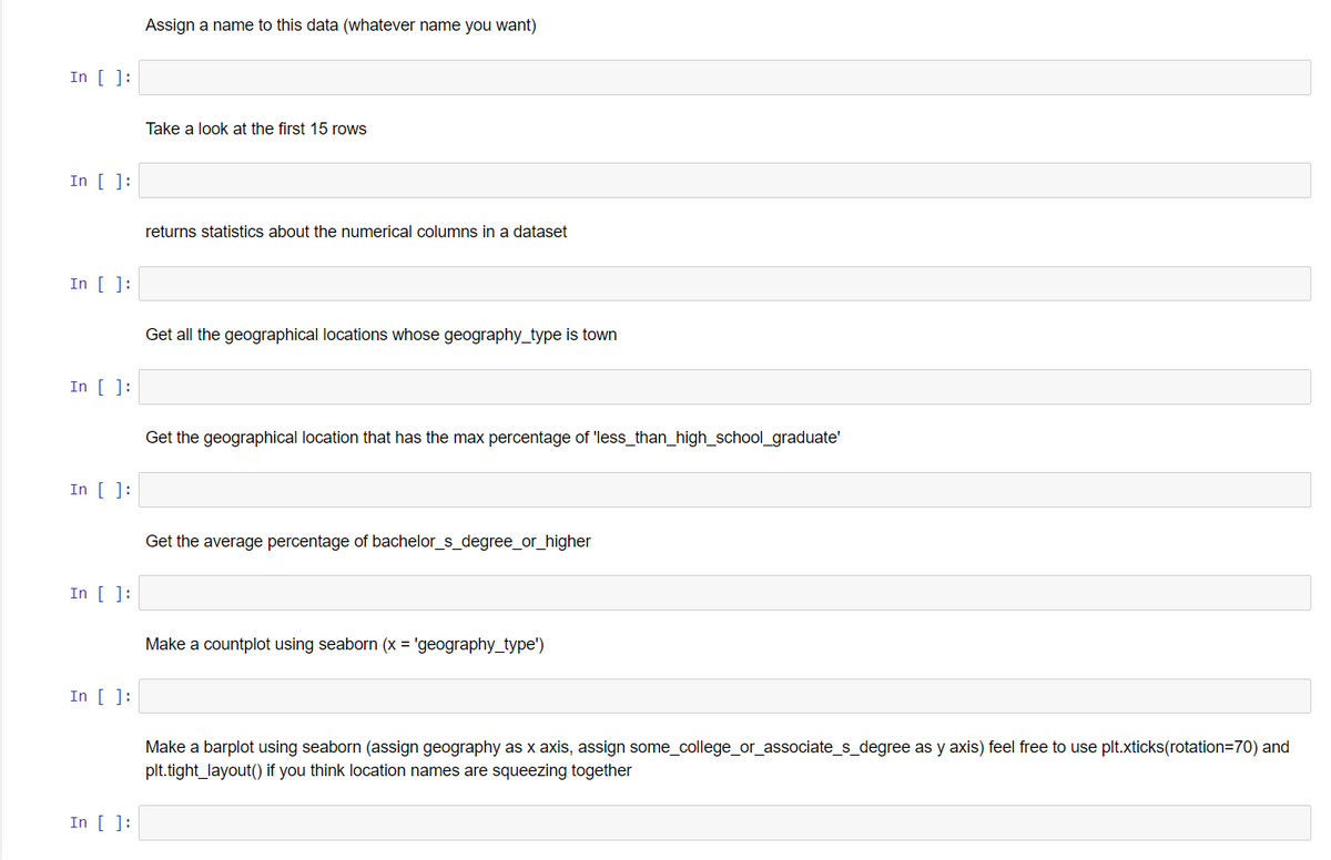 In [ ]:
In [ ]:
In [ ]:
In [ ]:
In [ ]:
In [ ]:
In [ ]:
In [ ]:
Assign a name to this data (whatever name you want)
Take a look at the first 15 rows
returns statistics about the numerical columns in a dataset
Get all the geographical locations whose geography_type is town
Get the geographical location that has the max percentage of 'less_than_high_school_graduate'
Get the average percentage of bachelor_s_degree_or_higher
Make a countplot using seaborn (x = 'geography_type')
Make a barplot using seaborn (assign geography as x axis, assign some_college_or_associate_s_degree as y axis) feel free to use plt.xticks (rotation=70) and
plt.tight_layout() if you think location names are squeezing together