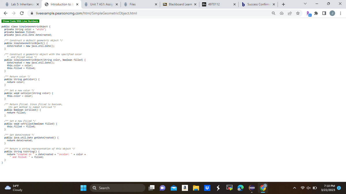 ←
Lab 5: Inheritance X
→ C
Introduction to Ja X
Show Code With Line Numbers
public class SimpleGeometricObject {
private String color = "white";
private boolean filled;
private java.util.Date' dateCreated;
/** Construct a default geometric object */
public SimpleGeometricObject() {
dateCreated new java.util.Date();
/** Construct a geometric object with the specified color
and filled value */
public SimpleGeometricObject(String color, boolean filled) {
liveexample.pearsoncmg.com/html/SimpleGeometricObject.html
dateCreated = new java.util.Date();
this.color= color;
this filled filled;
}
/** Return color */
public String getColor() {
return color;
}
/** Set a new color */
public void setColor (String color) {
this.color= color;
}
/** Return filled. Since filled is boolean,
its get method is named isFilled */
public boolean isFilled() {
return filled;
}
}
/** Set a new filled /
public void setFilled (boolean filled) {
this filled filled;
}
/** Get dateCreated */
public java.util.Date getDateCreated() {
return dateCreated;
}
/** Return a string representation of this object */
public String toString() {
+
return "created on dateCreated + "\ncolor: "+color+
and filled: " + filled;
34°F
Cloudy
Unit 7 AS1: Assig X
▬▬
■
Files
Q Search
X
Bb Blackboard Learn X
a
Bb 4970112
x b Success Confirma x +
X
31
Pa
4x
0
7:10 PM
3/22/2023
X
: