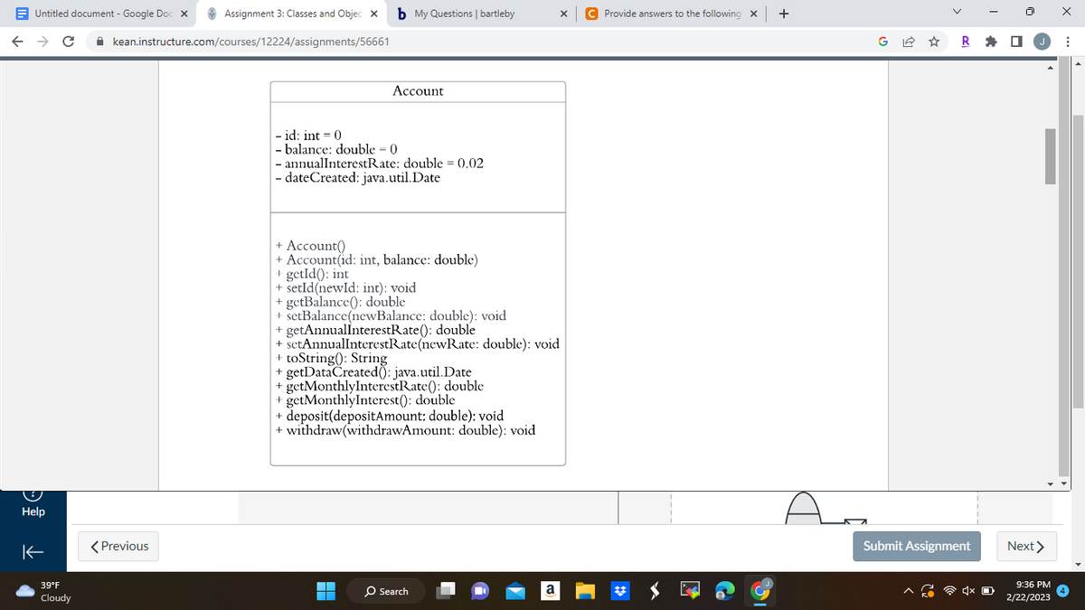 Untitled document - Google Doc x
← → C
Help
K
39°F
Cloudy
Assignment 3: Classes and Object x b My Questions | bartleby
kean.instructure.com/courses/12224/assignments/56661
< Previous
Account
- id: int = 0
- balance: double = 0
- annualInterestRate: double = 0.02
- dateCreated: java.util.Date
+ Account()
+ Account(id: int, balance: double)
+ getId(): int
+ setId(newId: int): void
+ getBalance(): double
+ setBalance(newBalance: double): void
+ getAnnualInterestRate(): double
+ setAnnualInterestRate(newRate: double): void
+ toString(): String
+ getDataCreated: java.util.Date
+ getMonthlyInterestRate(): double
+ getMonthlyInterest(): double
+ deposit(depositAmount: double): void
+ withdraw(withdrawAmount: double): void
▬▬▬
▬▬▬
O Search
X
a
C Provide answers to the following x +
Aa
G✩
R
Submit Assignment
1x O
Next >
9:36 PM
2/22/2023
X
: