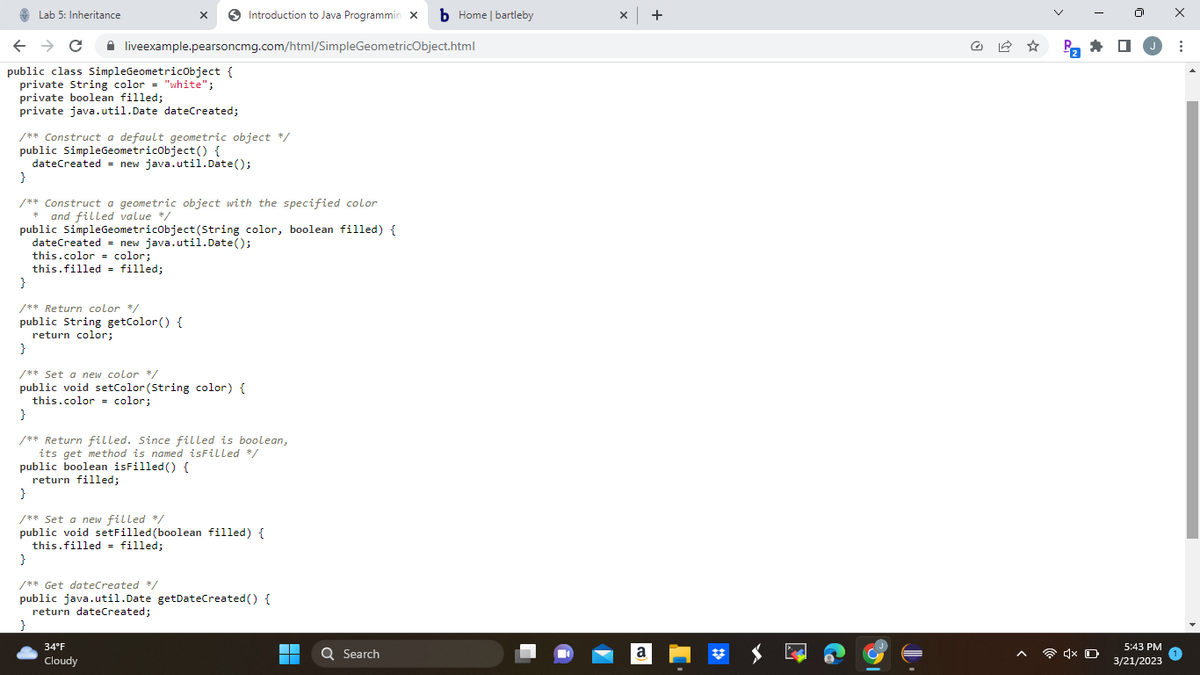 Lab 5: Inheritance
← → C
public class SimpleGeometricObject {
private String color = "white";
private boolean filled;
private java.util.Date dateCreated;
X
liveexample.pearsoncmg.com/html/SimpleGeometricObject.html
/** Construct a default geometric object */
public SimpleGeometricObject() {
dateCreated = new java.util.Date();
dateCreated
this.color = color;
this.filled = filled;
}
/** Construct a geometric object with the specified color
* and filled value */
public SimpleGeometricObject(String color, boolean filled) {
Introduction to Java Programmin X b Home | bartleby
}
/** Return color */
public String getColor() {
return color;
new java.util.Date();
}
/** Set a new color */
public void setColor (String color) {
this.color = color;
34°F
Cloudy
}
/** Return filled. Since filled is boolean,
its get method is named isFilled */
public boolean isFilled() {
return filled;
}
/** Set a new filled */
public void setFilled (boolean filled) {
this.filled = filled;
}
/** Get dateCreated */
public java.util.Date getDateCreated() {
return dateCreated;
}
▬▬
■
Q Search
x +
a
Pa
N
1x O
0
5:43 PM
3/21/2023
X
: