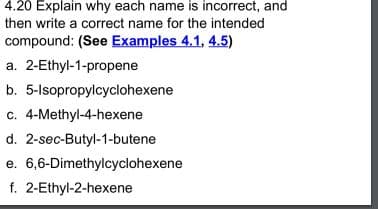 4.20 Explain why each name is incorrect, and
then write a correct name for the intended
compound: (See Examples 4.1, 4.5)
a. 2-Ethyl-1-propene
b. 5-lsopropylcyclohexene
c. 4-Methyl-4-hexene
d. 2-sec-Butyl-1-butene
e. 6,6-Dimethylcyclohexene
f. 2-Ethyl-2-hexene
