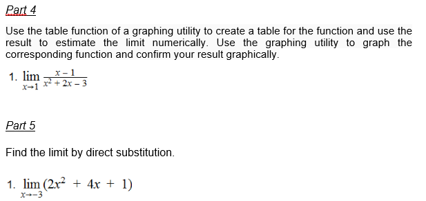 Part 4
Use the table function of a graphing utility to create a table for the function and use the
result to estimate the limit numerically. Use the graphing utility to graph the
corresponding function and confirm your result graphically.
1. lim
X-1
x-1
x²+2x-3
Part 5
Find the limit by direct substitution.
1. lim (2x² + 4x + 1)
x--3