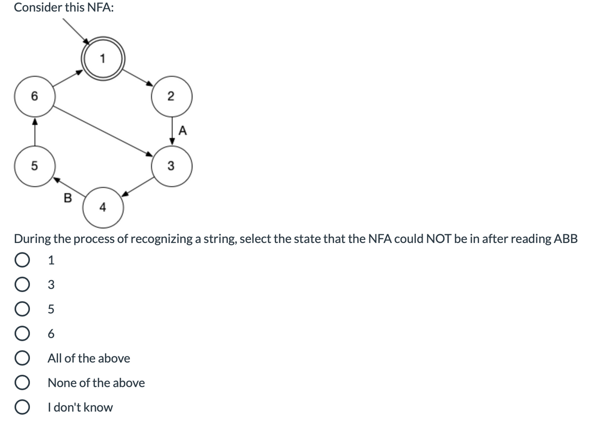 Consider this NFA:
6
2
A
5
3
B
4
During the process of recognizing a string, select the state that the NFA could NOT be in after reading ABB
1
5
All of the above
None of the above
O I don't know
