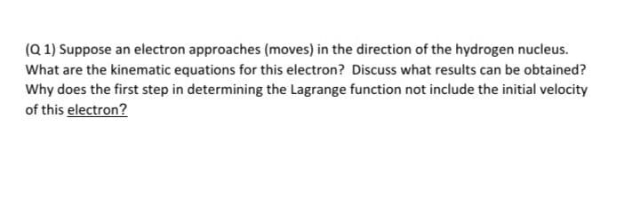 (Q 1) Suppose an electron approaches (moves) in the direction of the hydrogen nucleus.
What are the kinematic equations for this electron? Discuss what results can be obtained?
Why does the first step in determining the Lagrange function not include the initial velocity
of this electron?
