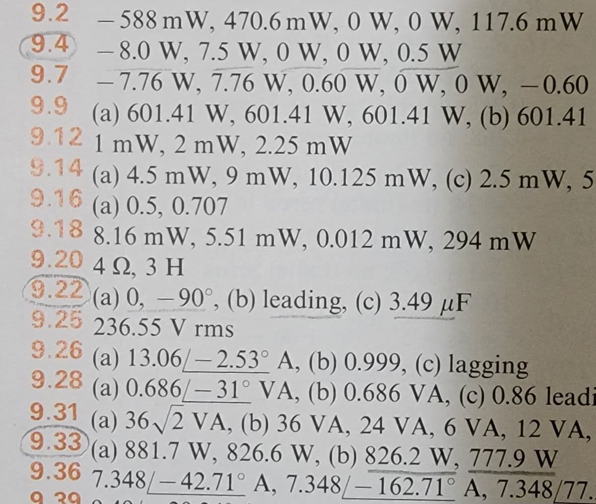 9.2 -588 mW, 470.6 mW, 0 W, 0 W, 117.6 mW
9.4) -8.0 W, 7.5 W, 0 W, 0 W, 0.5 W
9.7 -7.76 W, 7.76 W, 0.60 W, OW, 0 W, -0.60
9.9 (a) 601.41 W, 601.41 W, 601.41 W, (b) 601.41
9.12 1 mW, 2 mW, 2.25 mW
9.14 (a) 4.5 mW, 9 mW, 10.125 mW, (c) 2.5 mW, 5
9.16 (a) 0.5, 0.707
9.18 8.16 mW, 5.51 mW, 0.012 mW, 294 mW
9.20 4 Q2, 3 H
9.22 (a) 0, -90°, (b) leading, (c) 3.49 μF
9.25 236.55 V rms
9.26 (a) 13.06/-2.53° A, (b) 0.999, (c) lagging
9.28
9.31
9.33
(a) 0.686/-31° VA, (b) 0.686 VA, (c) 0.86 leadi
(a) 36√ √2 VA, (b) 36 VA, 24 VA, 6 VA, 12 VA,
(a) 881.7 W, 826.6 W, (b) 826.2 W, 777.9 W
9.36 7.348/-42.71° A, 7.348/-162.71° A, 7.348/77.
9 29