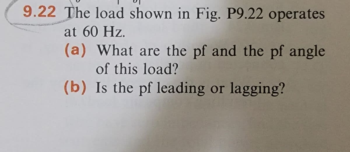 9.22 The load shown in Fig. P9.22 operates
at 60 Hz.
(a) What are the pf and the pf angle
of this load?
(b) Is the pf leading or lagging?