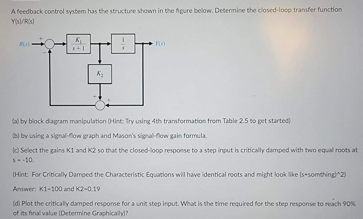 A feedback control system has the structure shown in the figure below. Determine the closed-loop transfer function
Y(s)/R(s)
R(S)
K₁
s+1
K₂
-15
S
Y(s)
(a) by block diagram manipulation (Hint: Try using 4th transformation from Table 2.5 to get started)
(b) by using a signal-flow graph and Mason's signal-flow gain formula.
(c) Select the gains K1 and K2 so that the closed-loop response to a step input is critically damped with two equal roots at
S = -10.
(Hint: For Critically Damped the Characteristic Equations will have identical roots and might look like (s+somthing)^2)
Answer: K1=100 and K2=0.19
(d) Plot the critically damped response for a unit step input. What is the time required for the step response to reach 90%
of its final value (Determine Graphically)?