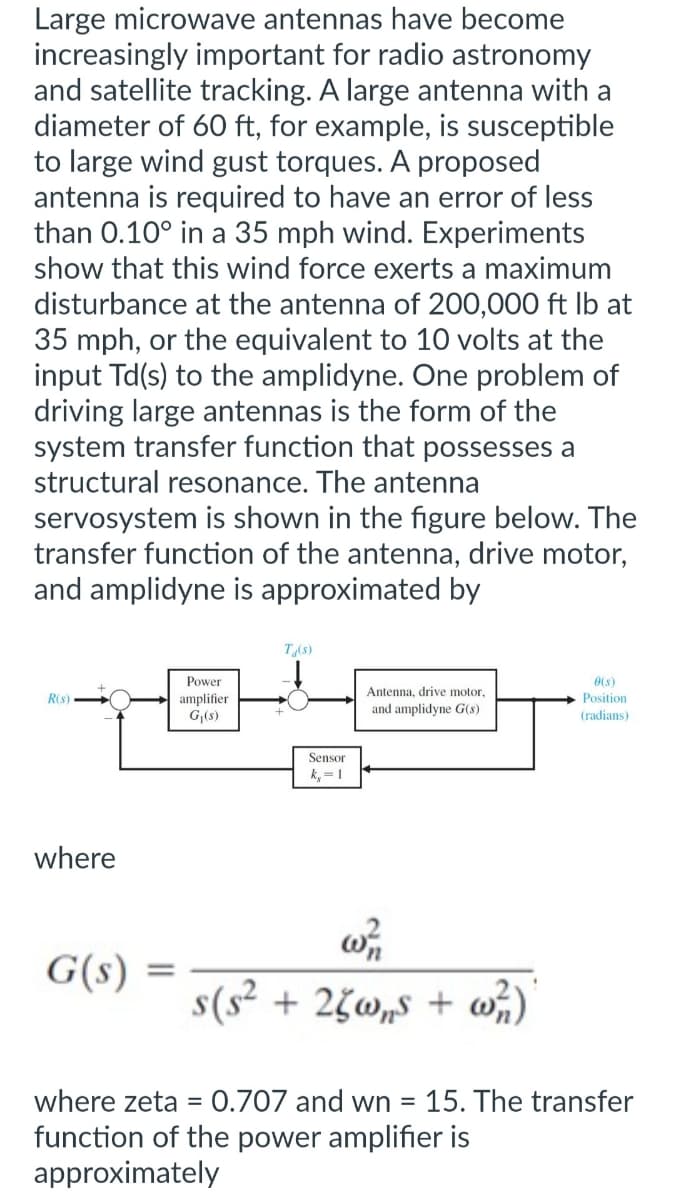 Large microwave antennas have become
increasingly important for radio astronomy
and satellite tracking. A large antenna with a
diameter of 60 ft, for example, is susceptible
to large wind gust torques. A proposed
antenna is required to have an error of less
than 0.10° in a 35 mph wind. Experiments
show that this wind force exerts a maximum
disturbance at the antenna of 200,000 ft lb at
35 mph, or the equivalent to 10 volts at the
input Td(s) to the amplidyne. One problem of
driving large antennas is the form of the
system transfer function that possesses a
structural resonance. The antenna
servosystem is shown in the figure below. The
transfer function of the antenna, drive motor,
and amplidyne is approximated by
R(s)
where
G(s)
=
Power
amplifier
G₁(s)
T/(s)
Sensor
k,= 1
Antenna, drive motor,
and amplidyne G(s)
w/1
s(s² + 25w,s + w²/1)
0(s)
Position
(radians)
where zeta = 0.707 and wn = 15. The transfer
function of the power amplifier is
approximately