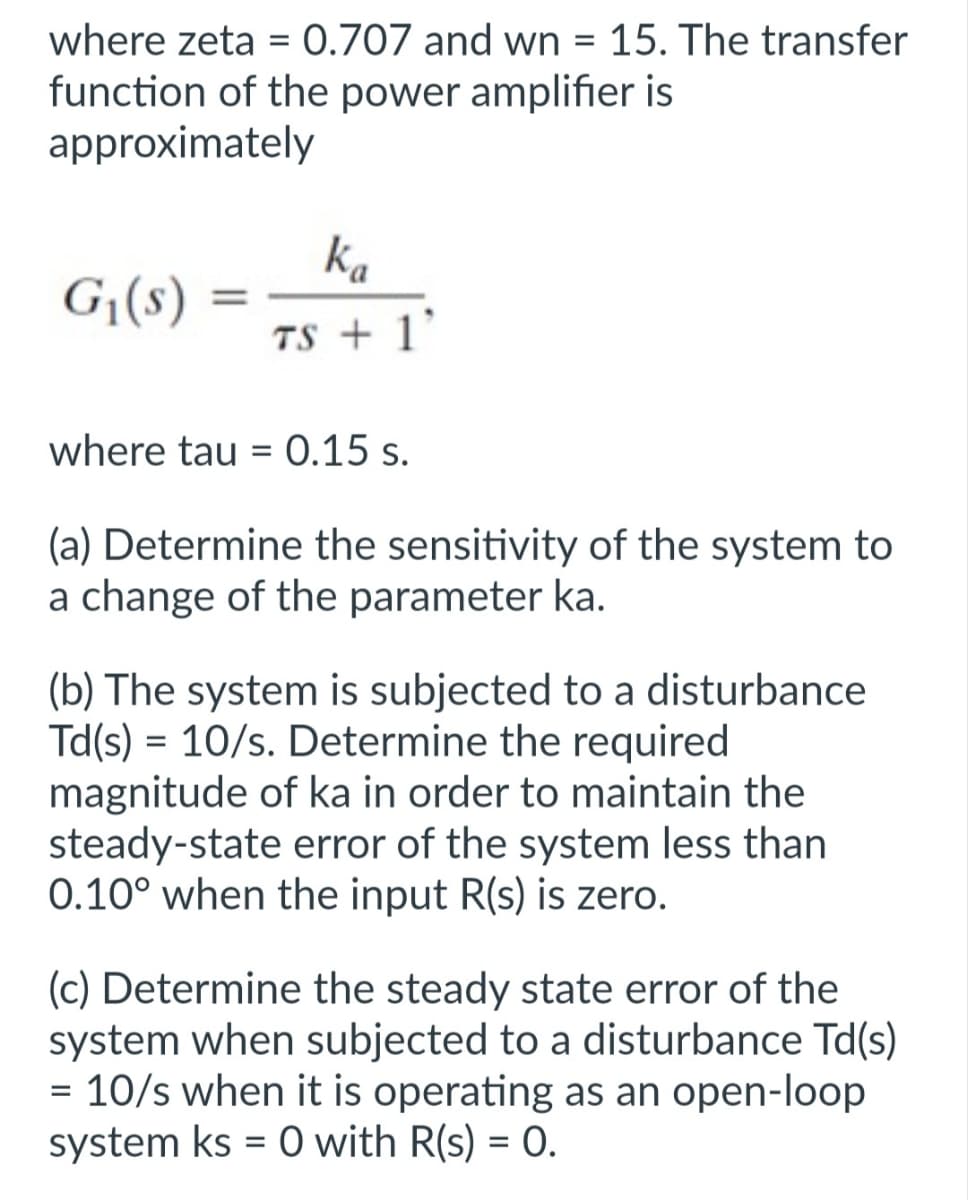 where zeta = 0.707 and wn = 15. The transfer
function of the power amplifier is
approximately
G₁(s)
=
ka
TS + 1
where tau = 0.15 s.
(a) Determine the sensitivity of the system to
a change of the parameter ka.
(b) The system is subjected to a disturbance
Td(s) = 10/s. Determine the required
magnitude of ka in order to maintain the
steady-state error of the system less than
0.10° when the input R(s) is zero.
(c) Determine the steady state error of the
system when subjected to a disturbance Td(s)
= 10/s when it is operating as an open-loop
system ks = 0 with R(s) = 0.