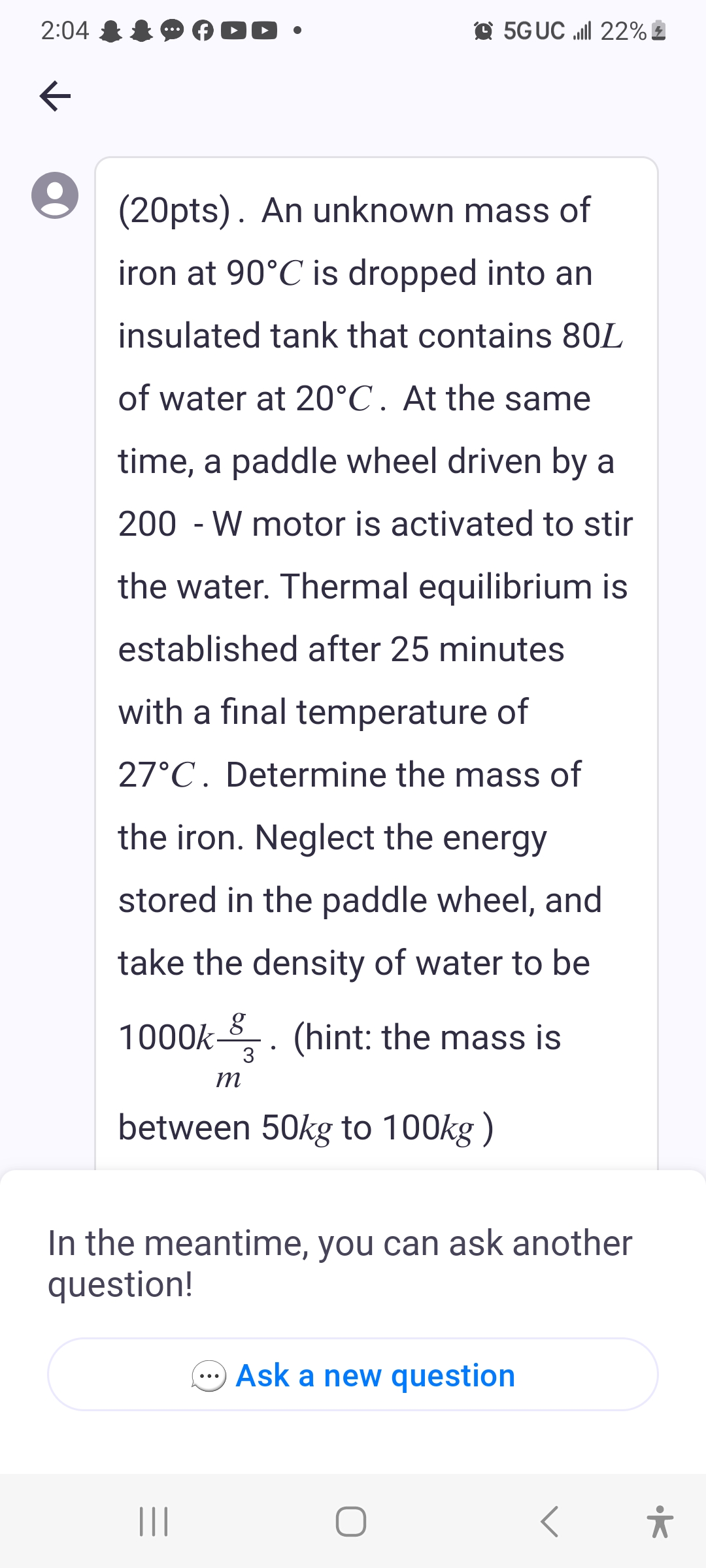 2:04
k
(20pts). An unknown mass of
iron at 90°C is dropped into an
insulated tank that contains 80L
of water at 20°C . At the same
time, a paddle wheel driven by a
200 - W motor is activated to stir
the water. Thermal equilibrium is
established after 25 minutes
with a final temperature of
27°C. Determine the mass of
the iron. Neglect the energy
stored in the paddle wheel, and
take the density of water to be
1000k . (hint: the mass is
g
3
m
between 50kg to 100kg)
5G UC ll 22%
||||
In the meantime, you can ask another
question!
Ask a new question
O
•k