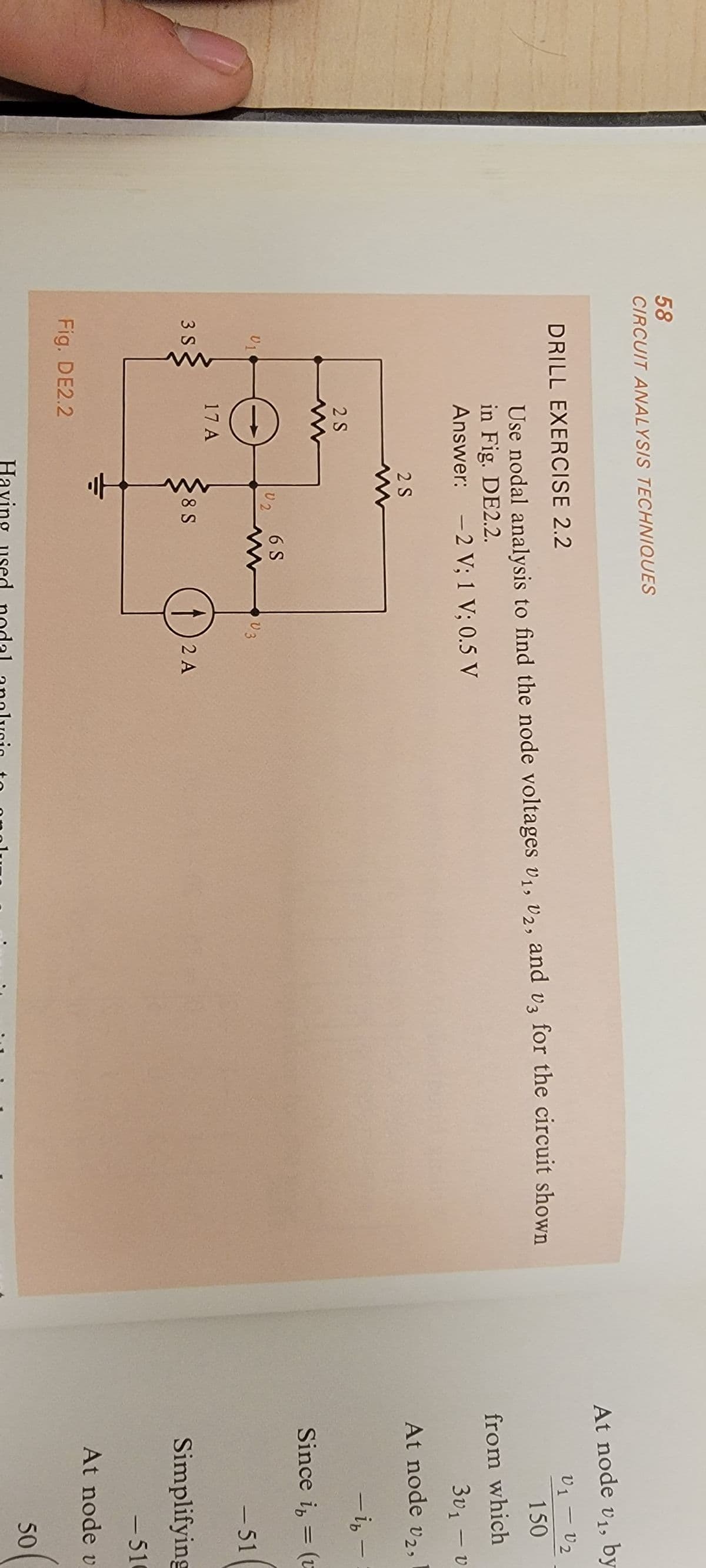 58
CIRCUIT ANALYSIS TECHNIQUES
DRILL EXERCISE 2.2
Use nodal analysis to find the node voltages V₁, V2, and v3 for the circuit shown
in Fig. DE2.2.
Answer: -2 V; 1 V; 0.5 V
01
3 S
2 S
17 A
Fig. DE2.2
2 S
02
8 S
6 S
V3
2 A
Having used nodal analysis to
At node v₁, by
V1 - V₂
150
from which
3v₁ - v
At node v2,
-ib-
Since i = (u
-
-51
Simplifying
-510
At node v
50