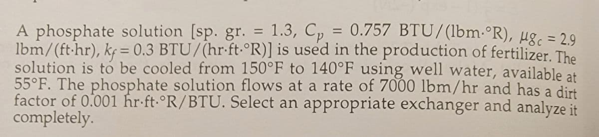 A phosphate solution [sp. gr. = 1.3, Cp = 0.757 BTU/(lbm. °R), μgc = 2.9
lbm/(ft.hr), kf = 0.3 BTU/(hr.ft.°R)] is used in the production of fertilizer. The
solution is to be cooled from 150°F to 140°F using well water, available at
55°F. The phosphate solution flows at a rate of 7000 lbm/hr and has a dirt
factor of 0.001 hr ft. °R/BTU. Select an appropriate exchanger and analyze it
completely.