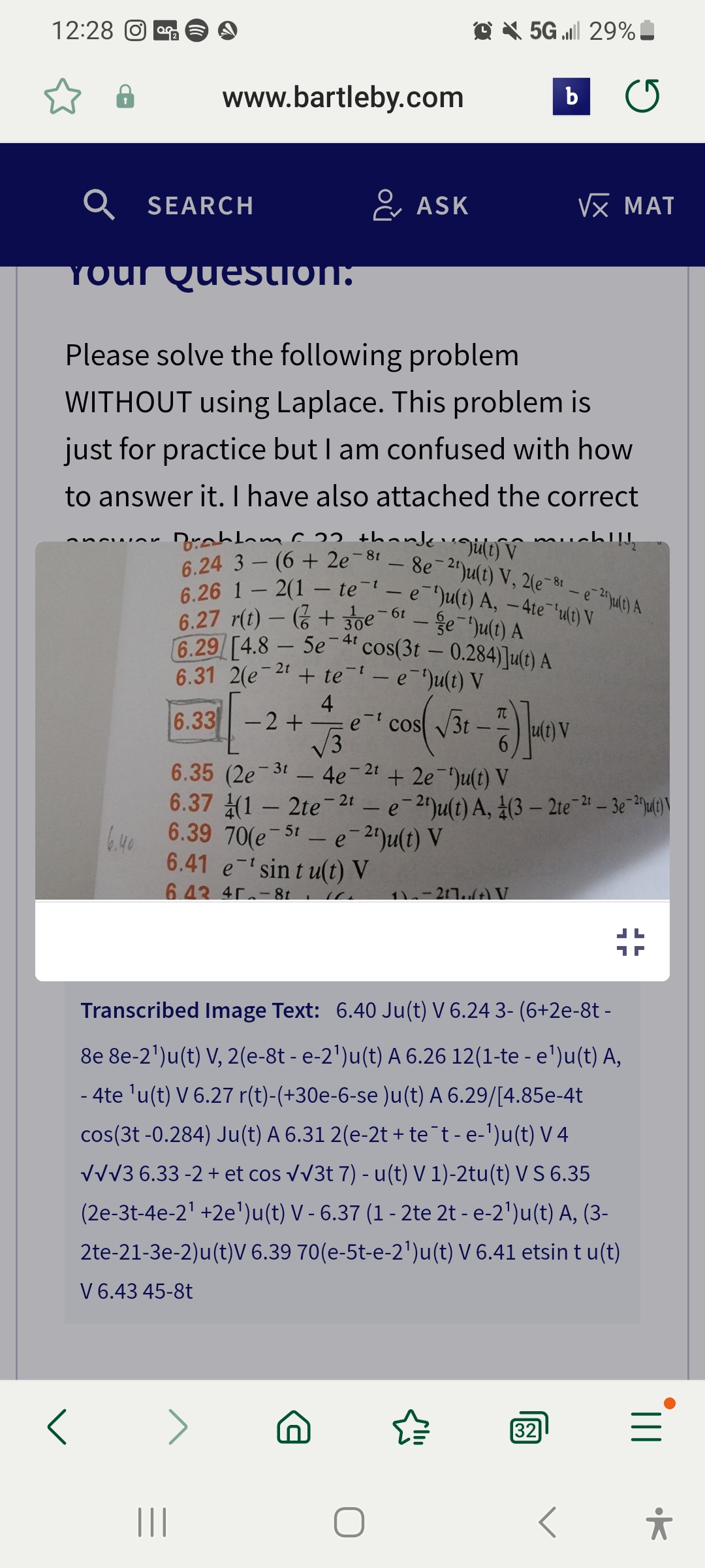 12:28 O
ancuar
6.40
Q
Your Question:
Please solve the following problem
WITHOUT using Laplace. This problem is
just for practice but I am confused with how
to answer it. I have also attached the correct
Drahlom 22 thanke gult) v
6.24 3(6+2e-81-8e-2¹)u(t) V, 2(e-8¹-e2u(t) A
6.26 12(1-te-¹-e¹)u(t) A, - 4te¯'u(t) V
6.27 r(t)-(+30e6-e¹)u(t) A
6.29/[4.8 - 5e-4¹ cos(3t - 0.284)]u(t) A
6.31 2(e 2t + te
- e¯¹)u(t) V
-
6.33
SEARCH
www.bartleby.com
|||
-
>
-2 +
6.35 (2e
- 3t
4
- e
-
√√3
- 2t
ASK
cos √√3t
+2e¹)u(t) V
√31-7)(1) V
t)
6.37
6.39 70(e 5t - e-2¹)u(t) V
6.41 etsint u(t) V
6.43 45-8t₁
5G. 29%
4e
(12te-21-e-2¹)u(t) A, (3-2te-2¹-3e-2u(t)
1)-217(+) V
b C
M
"115
Transcribed Image Text: 6.40 Ju(t) V 6.24 3- (6+2e-8t -
8e 8e-2¹)u(t) V, 2(e-8t - e-2¹)u(t) A 6.26 12(1-te - e¹)u(t) A,
- 4te ¹u(t) V 6.27 r(t)-(+30e-6-se )u(t) A 6.29/[4.85e-4t
cos(3t -0.284) Ju(t) A 6.31 2(e-2t + te¯t - e-¹)u(t) V4
√√√3 6.33 -2 + et cos √√3t 7) - u(t) V 1)-2tu(t) V S 6.35
(2e-3t-4e-2¹ +2e¹)u(t) V - 6.37 (1 - 2te 2t - e-2¹)u(t) A, (3-
2te-21-3e-2)u(t)V 6.39 70(e-5t-e-2¹)u(t) V 6.41 etsin tu(t)
V 6.43 45-8t
√x MAT
32
III.
*