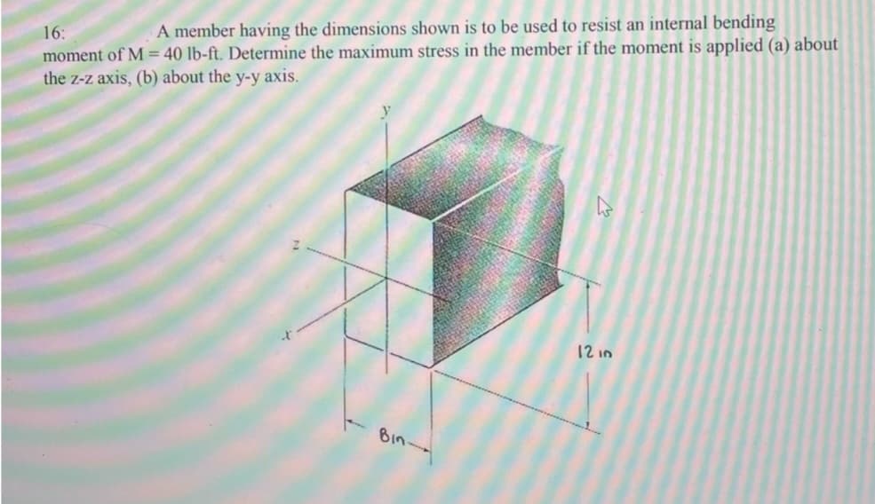 16:
A member having the dimensions shown is to be used to resist an internal bending
moment of M = 40 lb-ft. Determine the maximum stress in the member if the moment is applied (a) about
the z-z axis, (b) about the y-y axis.
Bin-
D
12 in