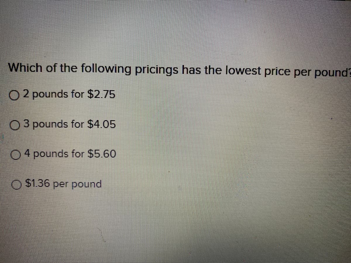 Which of the following pricings has the lowest price per pound
O 2 pounds for $2.75
O3 pounds for $4.05
O4 pounds for $5.60
O $1.36 per pound
