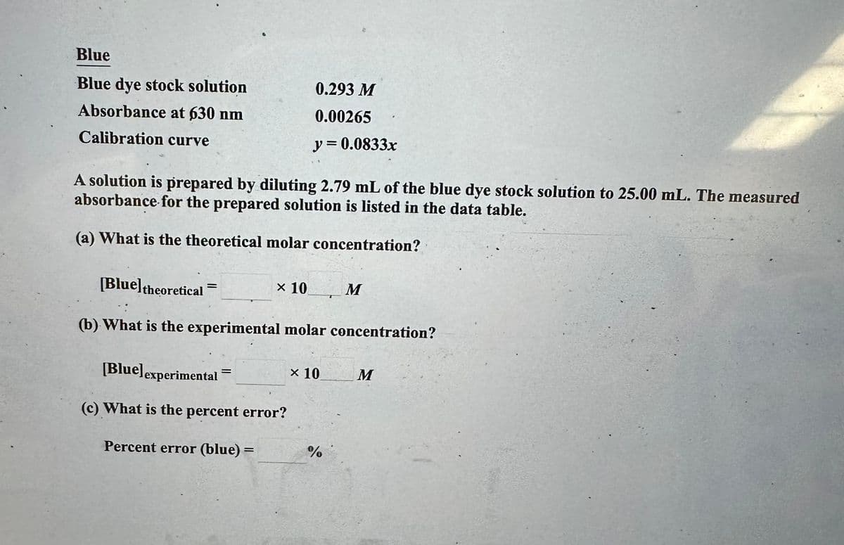 Blue
Blue dye stock solution
Absorbance at 630 nm
Calibration curve
A solution is prepared by diluting 2.79 mL of the blue dye stock solution to 25.00 mL. The measured
absorbance for the prepared solution is listed in the data table.
(a) What is the theoretical molar concentration?
[Blue] theoretical
(b) What is the experimental molar concentration?
=
0.293 M
0.00265
y = 0.0833x
x 10
[Blue] experimental
(c) What is the percent error?
Percent error (blue) =
=
× 10
%
M
M