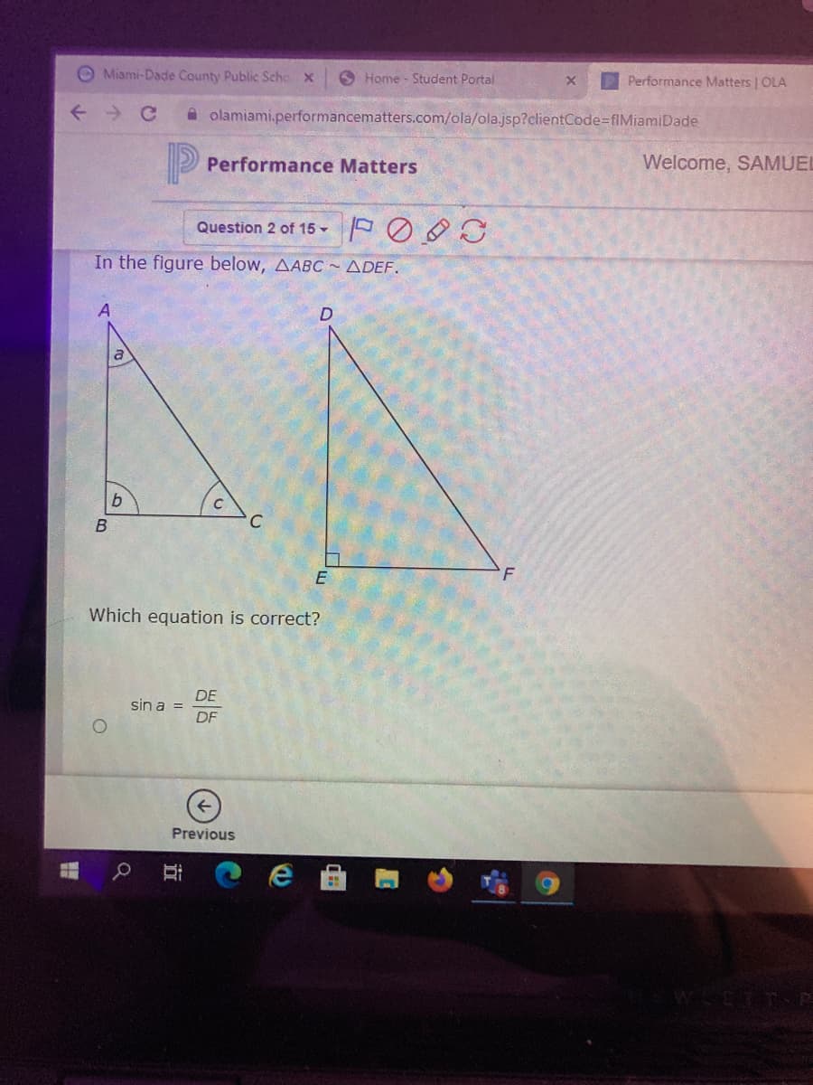 O Miami-Dade County Public Scho X
O Home - Student Portal
Performance Matters | OLA
A olamiami.performancematters.com/ola/ola.jsp?clientCode-flMiamiDade
Performance Matters
Welcome, SAMUEL
Question 2 of 15 -
In the figure below, AABC ~ ADEF.
D.
a
E
F
Which equation is correct?
DE
sin a =
DF
Previous
近
