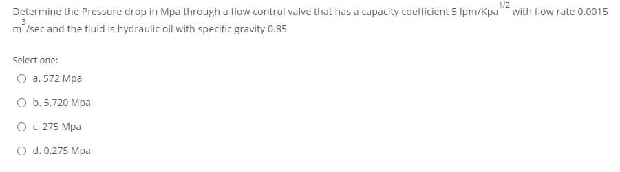 1/2
Determine the Pressure drop in Mpa through a flow control valve that has a capacity coefficient 5 Ipm/Kpa" with flow rate 0.0015
3
m'/sec and the fluid is hydraulic oil with specific gravity 0.85
Select one:
O a. 572 Mpa
O b. 5.720 Mpa
O c. 275 Mpa
O d. 0.275 Mpa
