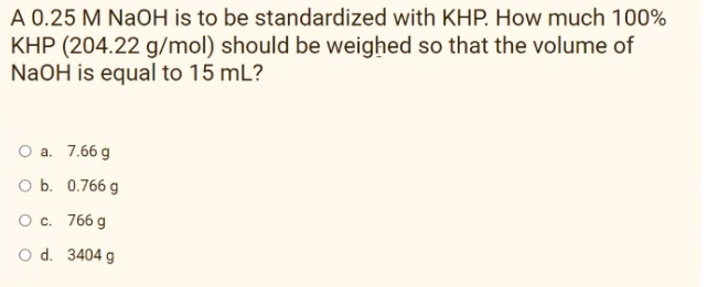 A 0.25 M NAOH is to be standardized with KHP. How much 100%
KHP (204.22 g/mol) should be weighed so that the volume of
NaOH is equal to 15 mL?
O a. 7.66 g
O b. 0.766 g
O c. 766 g
O d. 3404 g
