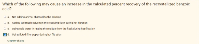 Which of the following may cause an increase in the calculated percent recovery of the recrystallized benzoic
acid?
O a. Not adding animal charcoal to the solution
O b. Adding too much solvent in the receiving flask during hot filtration
Oc. Using cold water in rinsing the residue from the flask during hot filtration
|d. Using fluted filter paper during hot filtration
Clear my choice
