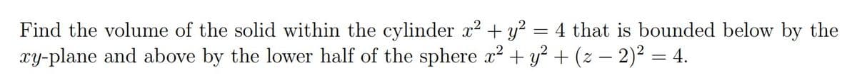 Find the volume of the solid within the cylinder x2 + y? = 4 that is bounded below by the
xy-plane and above by the lower half of the sphere x? + y? + (z – 2)² = 4.
