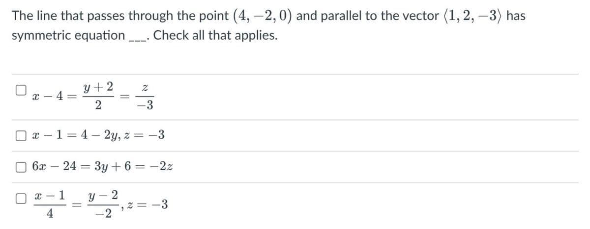 The line that passes through the point (4, –2, 0) and parallel to the vector (1, 2, -3) has
symmetric equation _. Check all that applies.
y + 2
x – 4 =
2
||
3
x – 1 = 4 – 2y, z = -3
6x
24 = 3y + 6
-2z
-
1
y – 2
4
E- = z
-2
