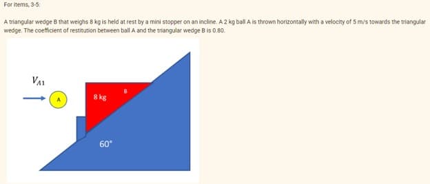 For items, 3-5:
A triangular wedge B that weighs 8 kg is held at rest by a mini stopper on an incline. A 2 kg ball A is thrown horizontally with a velocity of 5 m/s towards the triangular
wedge. The coefficient of restitution between ball A and the triangular wedge B is 0.80.
VA1
8 kg
60°
