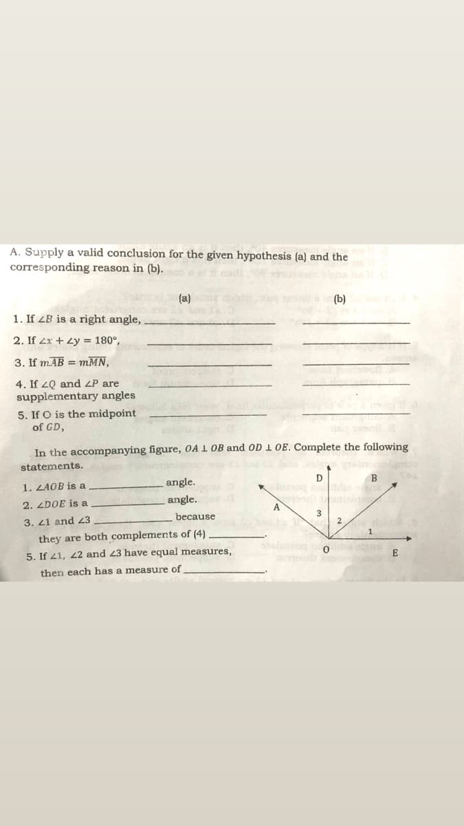 A. Supply a valid conclusion for the given hypothesis (a) and the
corresponding reason in (b).
(a)
(b)
1. If ZB is a right angle,
2. If 2x + Zy = 180°,
3. If mAB = mMN,
4. If 2Q and ZP are
supplementary angles
5. If O is the midpoint
of GD,
In the accompanying figure, OA 1 OB and OD 1 OE. Complete the following
statements.
D
angle.
Ksog o
dio
1. ZAOB is a
angle.
2. ZDOE is a
A
3
because
3. 21 and 23
2
1
they are both complements of (4)
eluon
5. If 41, 22 and 23 have equal measures,
E
then each has a measure of
