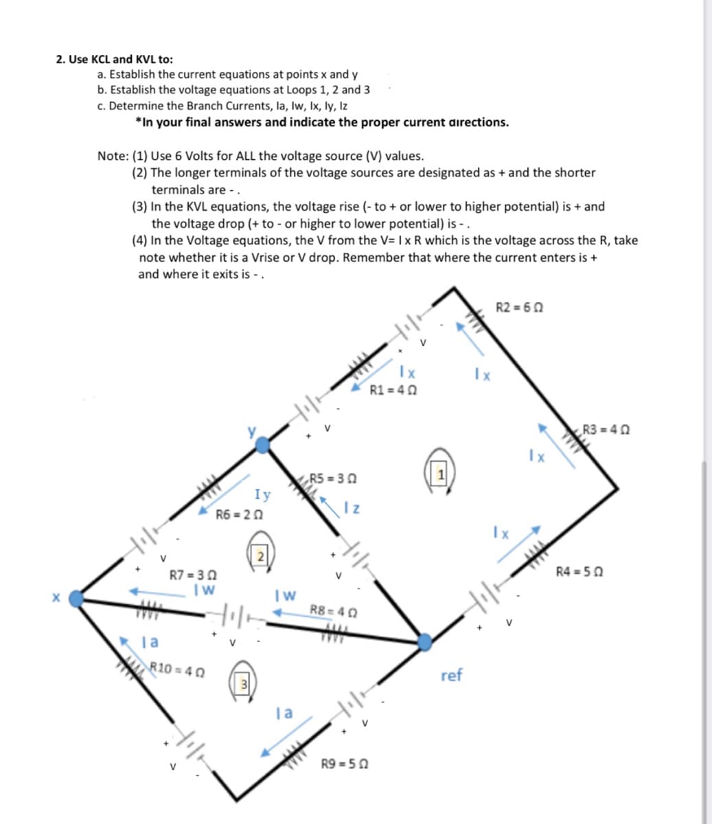 2. Use KCL and KVL to:
a. Establish the current equations at points x and y
b. Establish the voltage equations at Loops 1, 2 and 3
c. Determine the Branch Currents, la, lw, Ix, ly, Iz
*In your final answers and indicate the proper current directions.
Note: (1) Use 6 Volts for ALL the voltage source (V) values.
(2) The longer terminals of the voltage sources are designated as + and the shorter
terminals are - .
(3) In the KVL equations, the voltage rise (- to + or lower to higher potential) is + and
the voltage drop (+ to - or higher to lower potential) is - .
(4) In the Voltage equations, the V from the V= | x R which is the voltage across the R, take
note whether it is a Vrise or V drop. Remember that where the current enters is +
and where it exits is - .
R2 = 60
Ix
R1 = 40
Ix
Hil-
R3 = 40
Ix
R5 = 3 0
Iy
R6 = 20
Iz
Hil-
R7 = 3 0
R4 = 50
R8 = 40
Hil-
Ta
R10= 40
ref
R9 = 50
