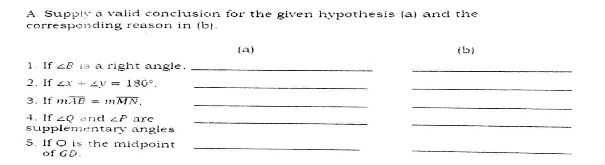 A. Supply a valid conclusion for the given hypothesis (a) and the
corresponding reason in (b).
{a}
(b)
1. If 2B is a right angle.
2. If 2x + <y = 30°,
3. If mAB =
.WA ו?ר
4. If 2Q and zP are
supplementary angles
5. If O is the midpoint
of GD.
