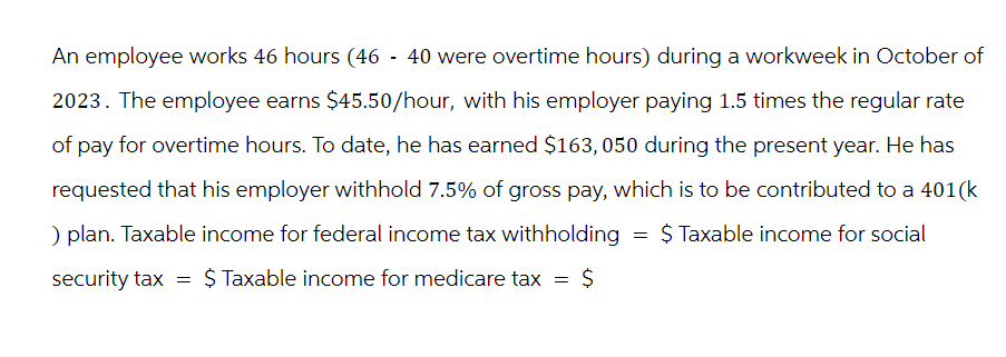 An employee works 46 hours (46 - 40 were overtime hours) during a workweek in October of
2023. The employee earns $45.50/hour, with his employer paying 1.5 times the regular rate
of pay for overtime hours. To date, he has earned $163, 050 during the present year. He has
requested that his employer withhold 7.5% of gross pay, which is to be contributed to a 401(k
) plan. Taxable income for federal income tax withholding $ Taxable income for social
security tax = $ Taxable income for medicare tax = $
=