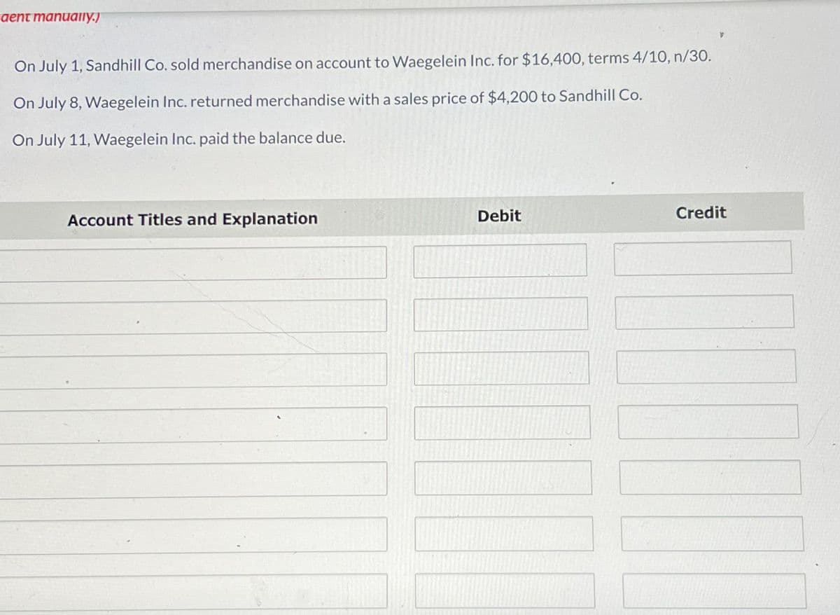 aent manually.)
On July 1, Sandhill Co. sold merchandise on account to Waegelein Inc. for $16,400, terms 4/10, n/30.
On July 8, Waegelein Inc. returned merchandise with a sales price of $4,200 to Sandhill Co.
On July 11, Waegelein Inc. paid the balance due.
Account Titles and Explanation
Debit
Credit