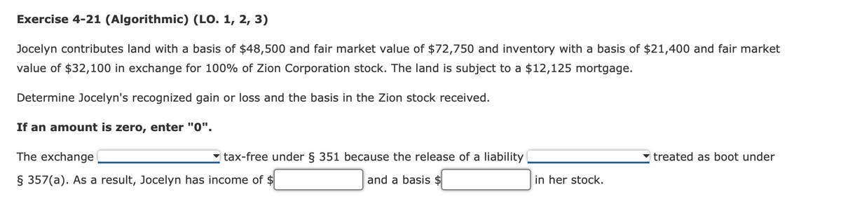 Exercise 4-21 (Algorithmic) (LO. 1, 2, 3)
Jocelyn contributes land with a basis of $48,500 and fair market value of $72,750 and inventory with a basis of $21,400 and fair market
value of $32,100 in exchange for 100% of Zion Corporation stock. The land is subject to a $12,125 mortgage.
Determine Jocelyn's recognized gain or loss and the basis in the Zion stock received.
If an amount is zero, enter "0".
The exchange
§ 357(a). As a result, Jocelyn has income of $
tax-free under § 351 because the release of a liability
and a basis $
in her stock.
treated as boot under