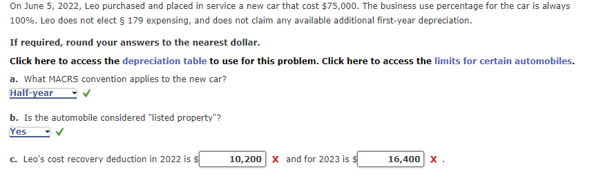 On June 5, 2022, Leo purchased and placed in service a new car that cost $75,000. The business use percentage for the car is always
100%. Leo does not elect § 179 expensing, and does not claim any available additional first-year depreciation.
If required, round your answers to the nearest dollar.
Click here to access the depreciation table to use for this problem. Click here to access the limits for certain automobiles.
a. What MACRS convention applies to the new car?
Half-year
b. Is the automobile considered "listed property"?
Yes
c. Leo's cost recovery deduction in 2022 is $
10,200 X and for 2023 is $
16,400 X.