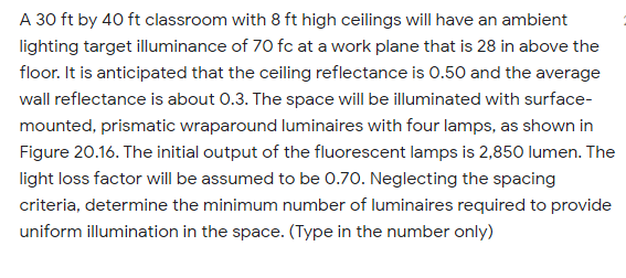 A 30 ft by 40 ft classroom with 8 ft high ceilings will have an ambient
lighting target illuminance of 70 fc at a work plane that is 28 in above the
floor. It is anticipated that the ceiling reflectance is 0.50 and the average
wall reflectance is about 0.3. The space will be illuminated with surface-
mounted, prismatic wraparound luminaires with four lamps, as shown in
Figure 20.16. The initial output of the fluorescent lamps is 2,850 lumen. The
light loss factor will be assumed to be 0.70. Neglecting the spacing
criteria, determine the minimum number of luminaires required to provide
uniform illumination in the space. (Type in the number only)
