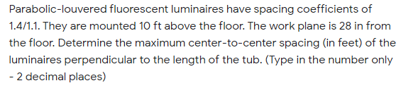 Parabolic-louvered fluorescent luminaires have spacing coefficients of
1.4/1.1. They are mounted 10 ft above the floor. The work plane is 28 in from
the floor. Determine the maximum center-to-center spacing (in feet) of the
luminaires perpendicular to the length of the tub. (Type in the number only
- 2 decimal places)
