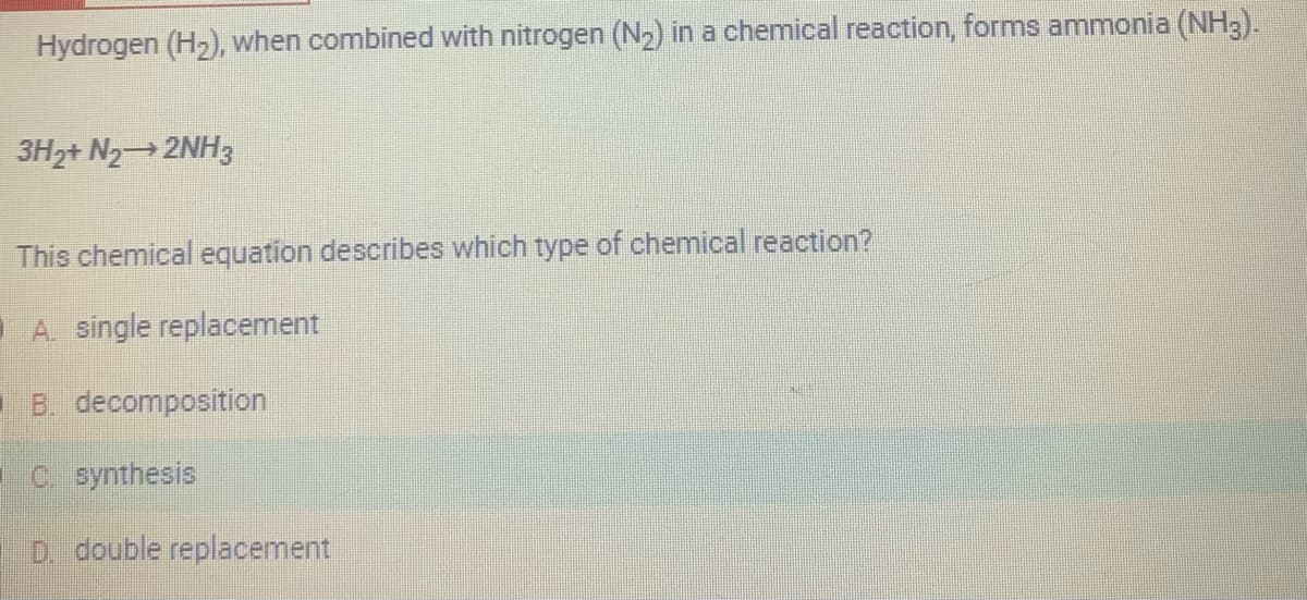 Hydrogen (H₂), when combined with nitrogen (N₂) in a chemical reaction, forms ammonia (NH3).
3H2+ N₂→2NH3
This chemical equation describes which type of chemical reaction?
A single replacement
B. decomposition
C. synthesis
D. double replacement
H