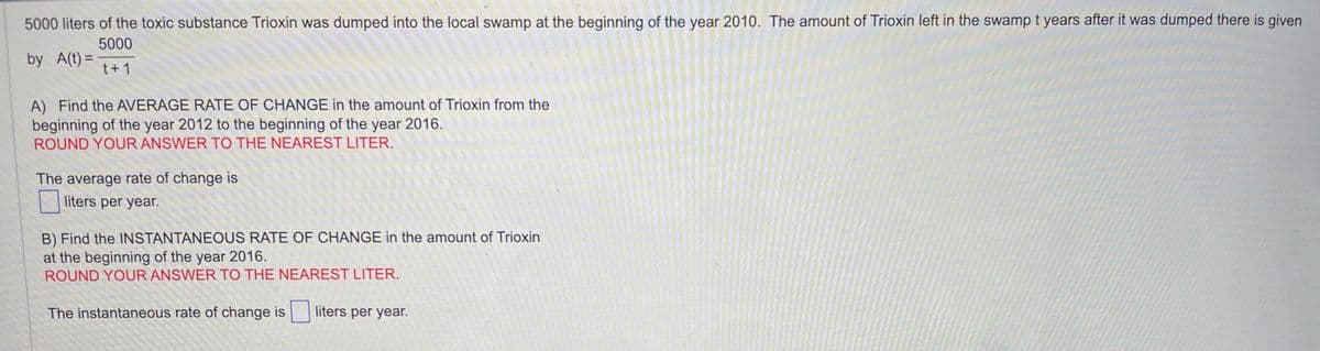 5000 liters of the toxic substance Trioxin was dumped into the local swamp at the beginning of the year 2010. The amount of Trioxin left in the swamp t years after it was dumped there is given
5000
t+1
by A(t) =
A) Find the AVERAGE RATE OF CHANGE in the amount of Trioxin from the
beginning of the year 2012 to the beginning of the year 2016.
ROUND YOUR ANSWER TO THE NEAREST LITER.
The average rate of change is
liters per year.
B) Find the INSTANTANEOUS RATE OF CHANGE in the amount of Trioxin
at the beginning of the year 2016.
ROUND YOUR ANSWER TO THE NEAREST LITER.
The instantaneous rate of change is
liters per year.