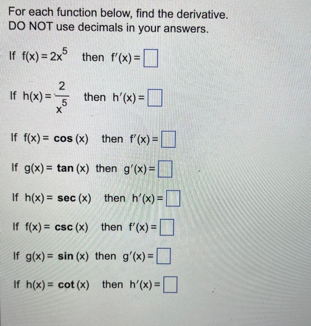 For each function below, find the derivative.
DO NOT use decimals in your answers.
If f(x) = 2x5 then f'(x)=
23/3
5
X
If h(x) = -
then h'(x) =
If f(x) = cos(x) then f'(x) =
If g(x) = tan (x) then g'(x) =
If h(x) = sec (x) then h'(x)=
If f(x) = csc (x) then f'(x)=
If g(x) = sin(x) then g'(x)=
If h(x) = cot (x) then h'(x)=