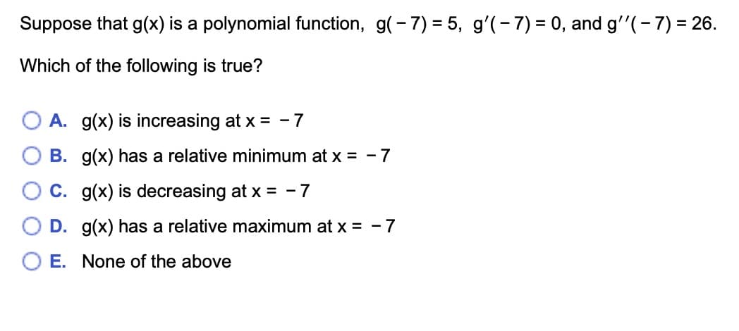 Suppose that g(x) is a polynomial function, g(-7)= 5, g'(-7)= 0, and g''(-7) = 26.
Which of the following is true?
A. g(x) is increasing at x = -7
B. g(x) has a relative minimum at x = -7
C. g(x) is decreasing at x = -7
D. g(x) has a relative maximum at x = -7
E. None of the above