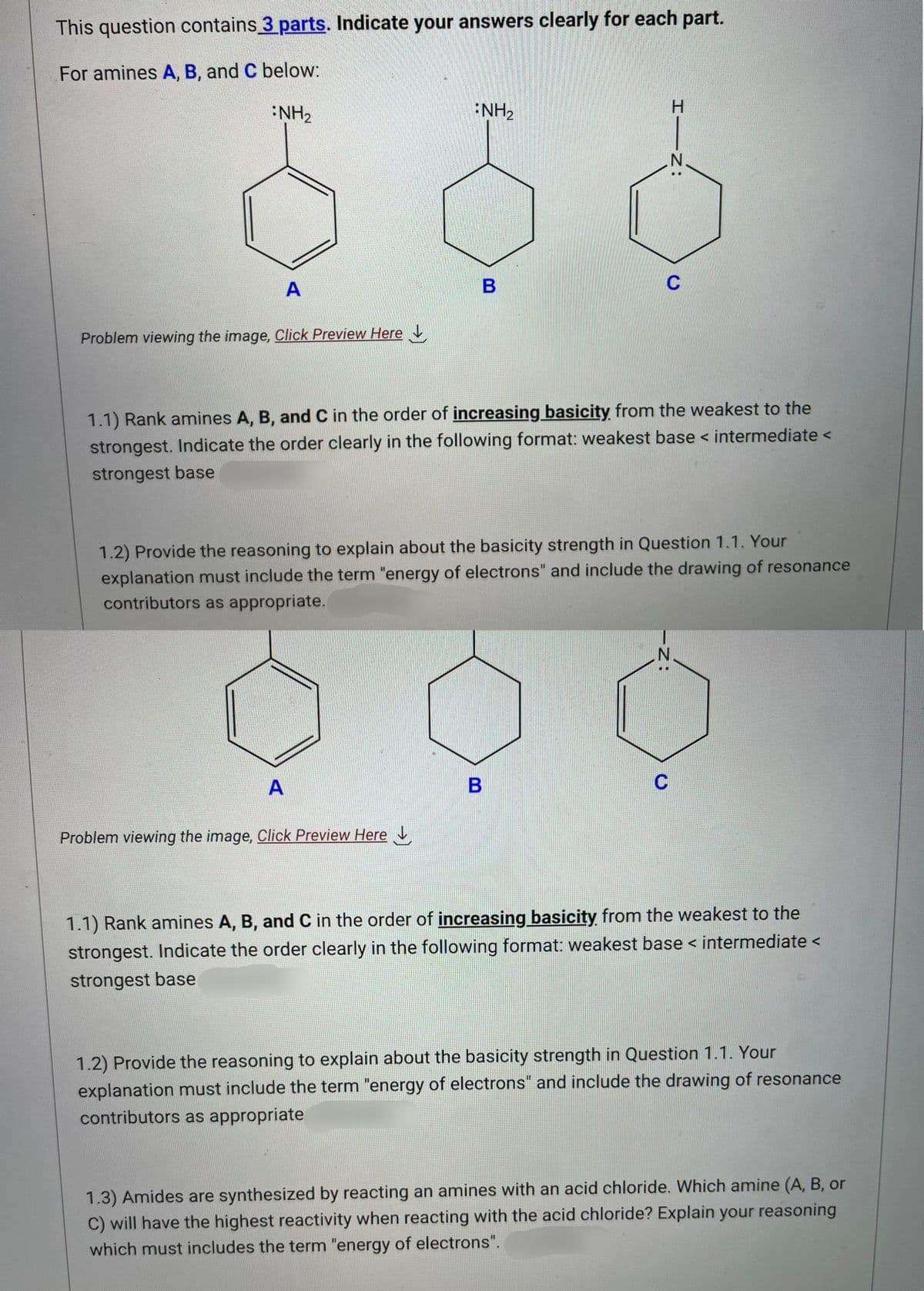 This question contains 3 parts. Indicate your answers clearly for each part.
For amines A, B, and C below:
NH₂
A
Problem viewing the image. Click Preview Here
NH₂
A
B
Problem viewing the image. Click Preview Here
1.1) Rank amines A, B, and C in the order of increasing basicity from the weakest to the
strongest. Indicate the order clearly in the following format: weakest base < intermediate <
strongest base
1.2) Provide the reasoning to explain about the basicity strength in Question 1.1. Your
explanation must include the term "energy of electrons" and include the drawing of resonance
contributors as appropriate.
C
B
HIZ:
-Z:
N
C
1.1) Rank amines A, B, and C in the order of increasing basicity from the weakest to the
strongest. Indicate the order clearly in the following format: weakest base < intermediate <
strongest base
1.2) Provide the reasoning to explain about the basicity strength in Question 1.1. Your
explanation must include the term "energy of electrons" and include the drawing of resonance
contributors as appropriate
1.3) Amides are synthesized by reacting an amines with an acid chloride. Which amine (A, B, or
C) will have the highest reactivity when reacting with the acid chloride? Explain your reasoning
which must includes the term "energy of electrons".