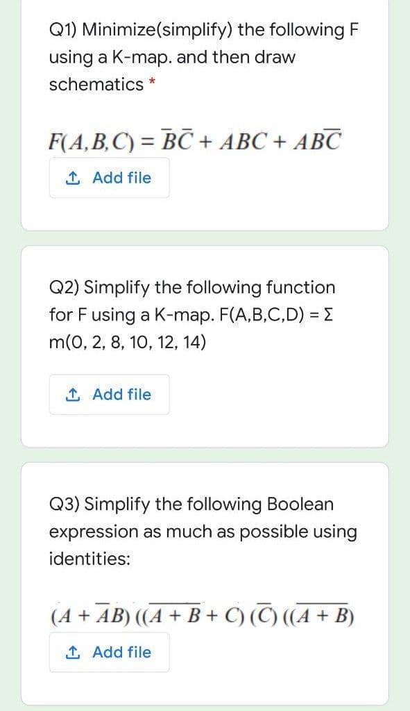 Q1) Minimize(simplify) the following F
using a K-map. and then draw
schematics *
F(A,B,C) = BC+ ABC + ABC
1 Add file
Q2) Simplify the following function
for F using a K-map. F(A,B,C,D) = E
m(0, 2, 8, 10, 12, 14)
1 Add file
Q3) Simplify the following Boolean
expression as much as possible using
identities:
(A + AB) ((A + B + C) (C) ((A + B)
1 Add file
