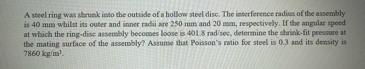 A steel ring was shrunk into the outside of a hollow steel disc. The interference radius of the assembly
is 40 mm whilst its outer and inner radii are 250 mm and 20 mm, respectively. If the angular speed
at which the ring-disc assembly becomes loose is 401.8 rad/sec, determine the shrink-fit pressure at
the mating surface of the assembly? Assume that Poisson's ratio for steel is 0.3 and its density is
7860 kg/m³.