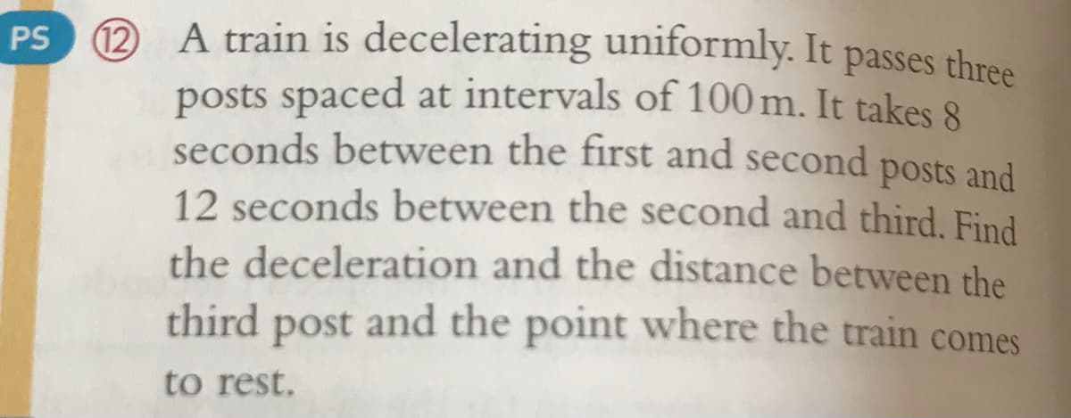 A train is decelerating uniformly. It passes three
12
posts spaced at intervals of 100 m. It takes 8
seconds between the first and second posts and
12 seconds between the second and third. Find
the deceleration and the distance between the
third post and the point where the train comes
PS
to rest.
